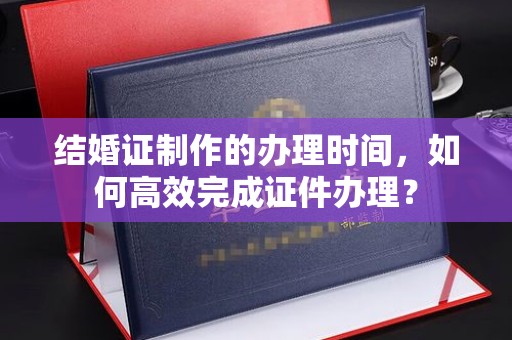 开县结婚证制作的办理时间，如何高效完成证件办理？