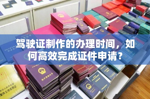 开县驾驶证制作的办理时间，如何高效完成证件申请？