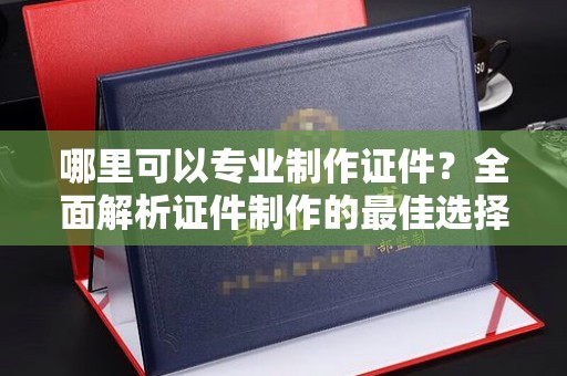 开县哪里可以专业制作证件？全面解析证件制作的最佳选择