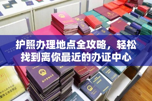 开县护照办理地点全攻略，轻松找到离你最近的办证中心