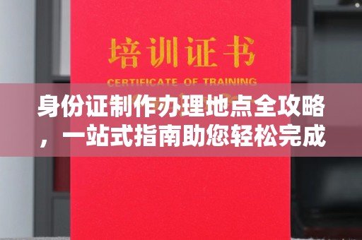 开县身份证制作办理地点全攻略，一站式指南助您轻松完成